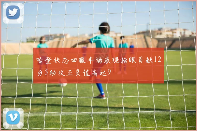 哈登状态回暖半场表现抢眼贡献12分5助攻正负值高达9