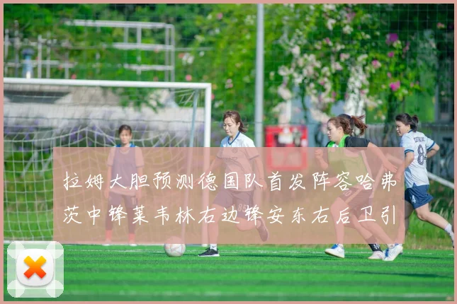 拉姆大胆预测德国队首发阵容哈弗茨中锋莱韦林右边锋安东右后卫引发热议