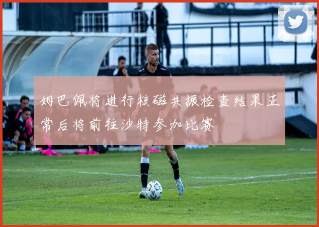姆巴佩将进行核磁共振检查结果正常后将前往沙特参加比赛