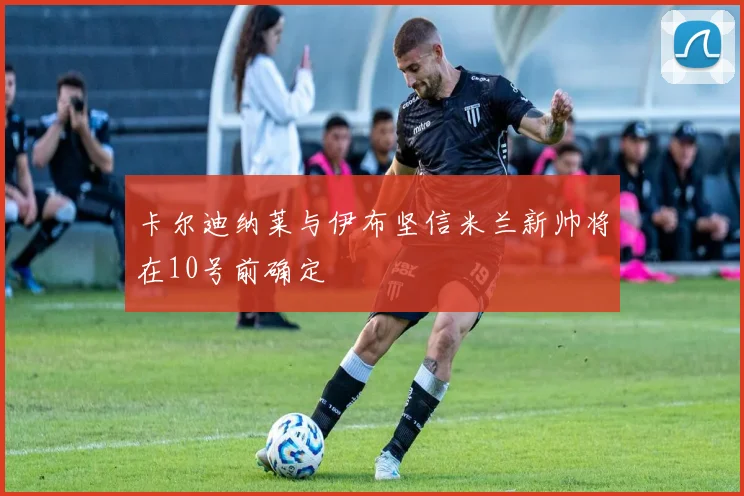 卡尔迪纳莱与伊布坚信米兰新帅将在10号前确定