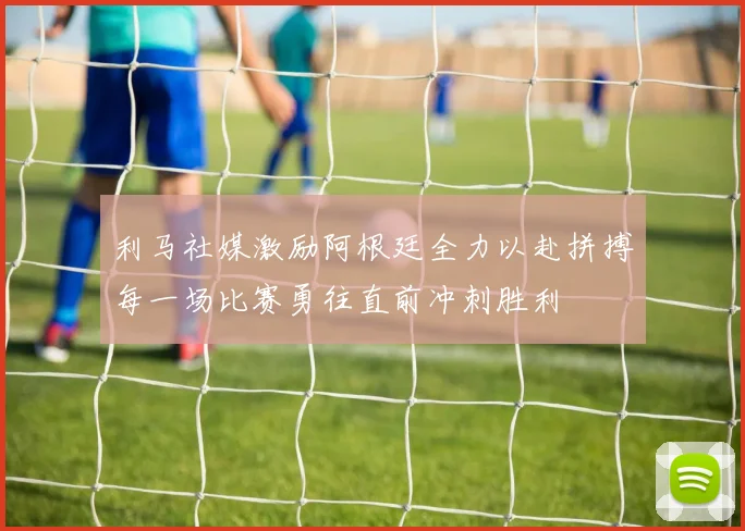 利马社媒激励阿根廷全力以赴拼搏每一场比赛勇往直前冲刺胜利