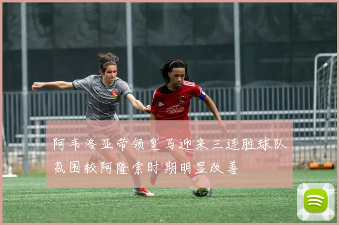 阿韦洛亚带领皇马迎来三连胜球队氛围较阿隆索时期明显改善