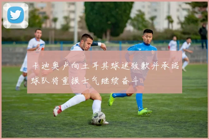 卡迪奥卢向土耳其球迷致歉并承诺球队将重振士气继续奋斗