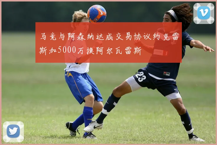 马竞与阿森纳达成交易协议约克雷斯加5000万换阿尔瓦雷斯