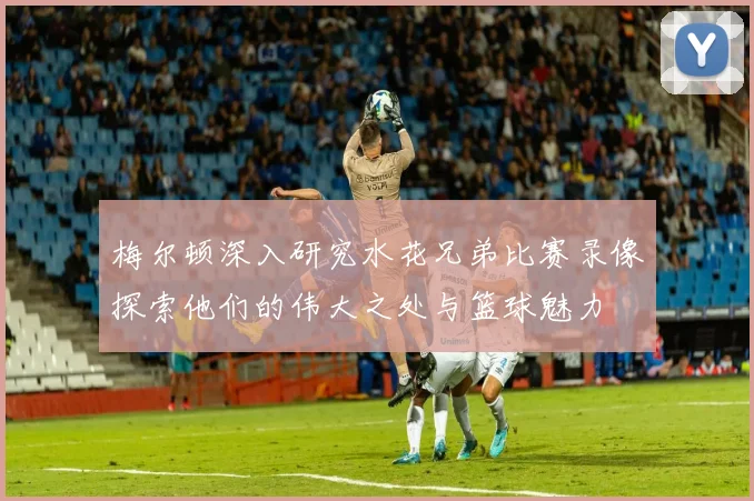 梅尔顿深入研究水花兄弟比赛录像探索他们的伟大之处与篮球魅力