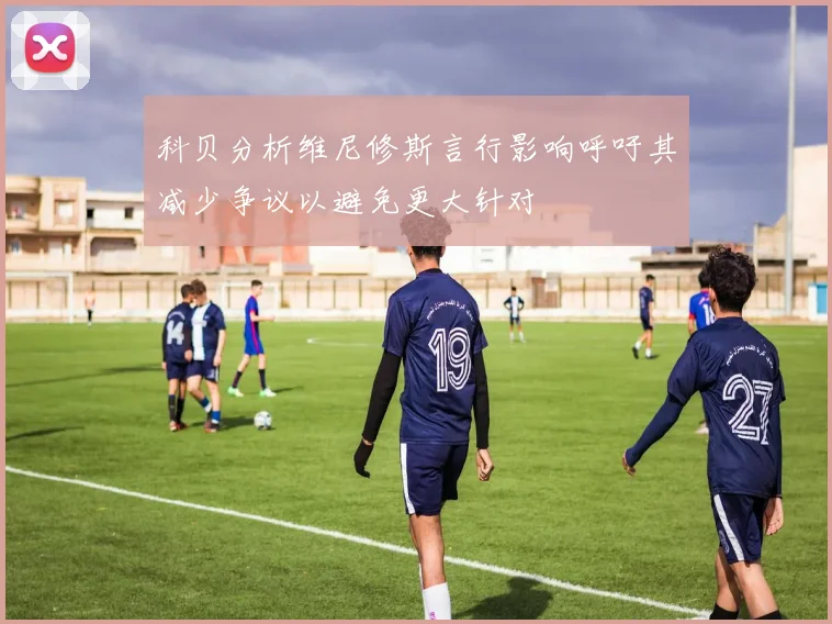 科贝分析维尼修斯言行影响呼吁其减少争议以避免更大针对