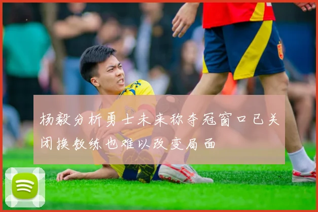 杨毅分析勇士未来称夺冠窗口已关闭换教练也难以改变局面