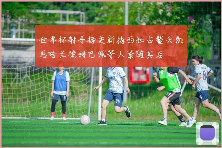 世界杯射手榜更新梅西独占鳌头凯恩哈兰德姆巴佩等人紧随其后