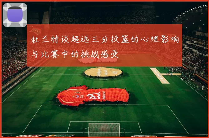 杜兰特谈超远三分投篮的心理影响与比赛中的挑战感受