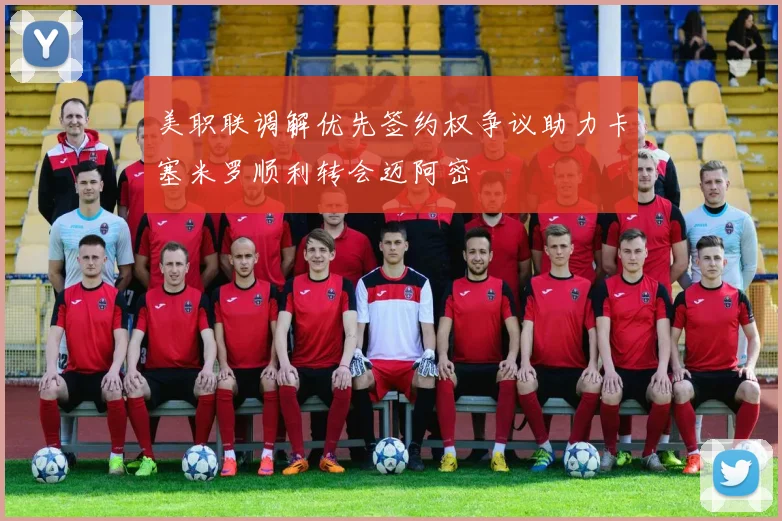 美职联调解优先签约权争议助力卡塞米罗顺利转会迈阿密