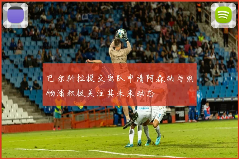 巴尔科拉提交离队申请阿森纳与利物浦积极关注其未来动态