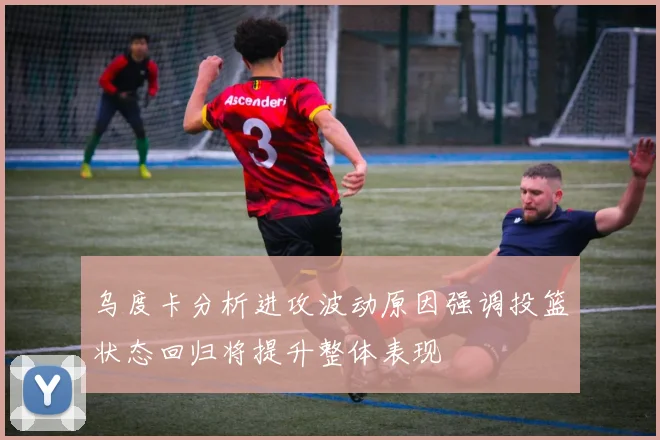 乌度卡分析进攻波动原因强调投篮状态回归将提升整体表现