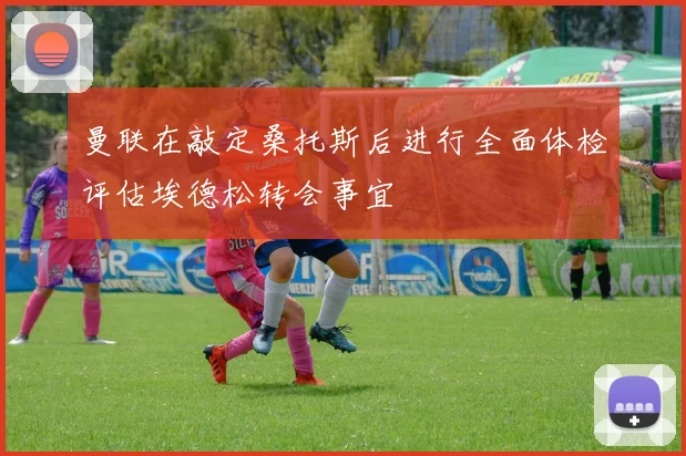 曼联在敲定桑托斯后进行全面体检评估埃德松转会事宜