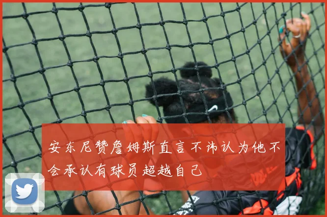 安东尼赞詹姆斯直言不讳认为他不会承认有球员超越自己