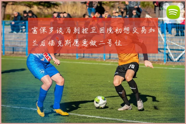富保罗谈马刺控卫困境初想交易加兰后福克斯愿意做二号位