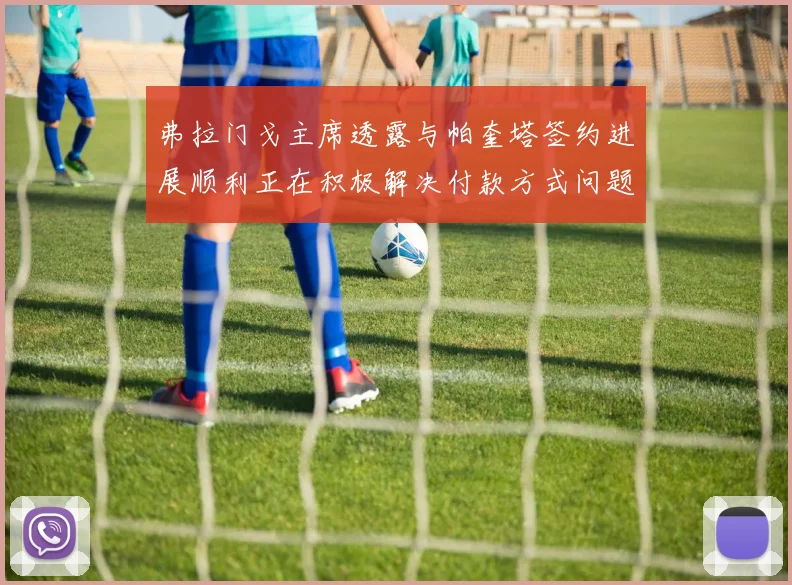 弗拉门戈主席透露与帕奎塔签约进展顺利正在积极解决付款方式问题