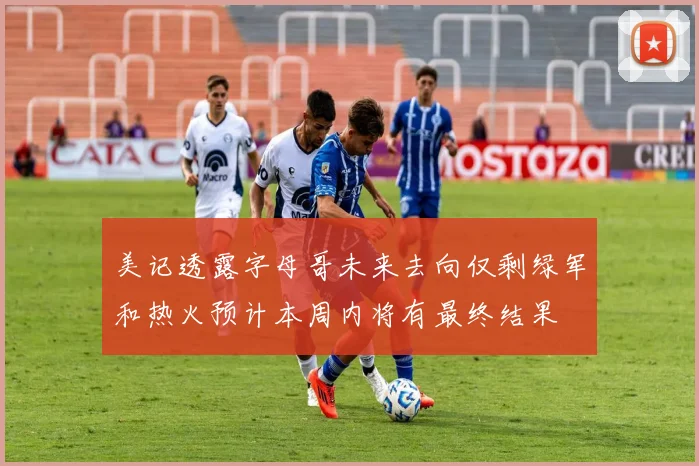 美记透露字母哥未来去向仅剩绿军和热火预计本周内将有最终结果