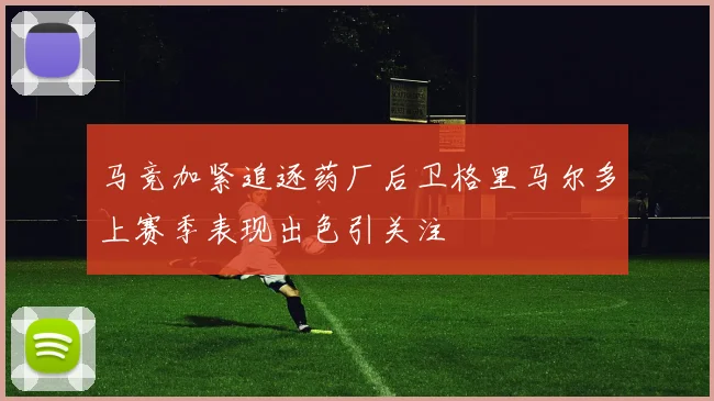 马竞加紧追逐药厂后卫格里马尔多上赛季表现出色引关注
