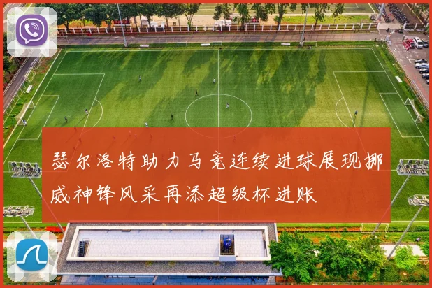瑟尔洛特助力马竞连续进球展现挪威神锋风采再添超级杯进账