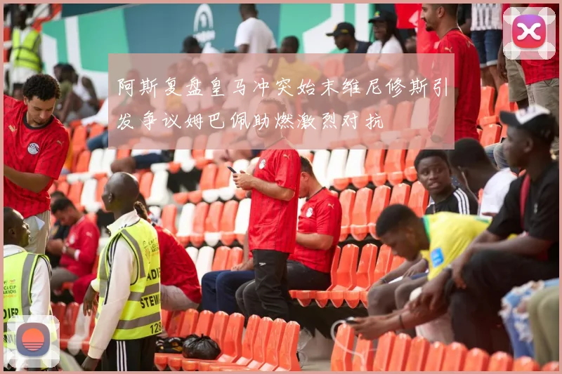 阿斯复盘皇马冲突始末维尼修斯引发争议姆巴佩助燃激烈对抗