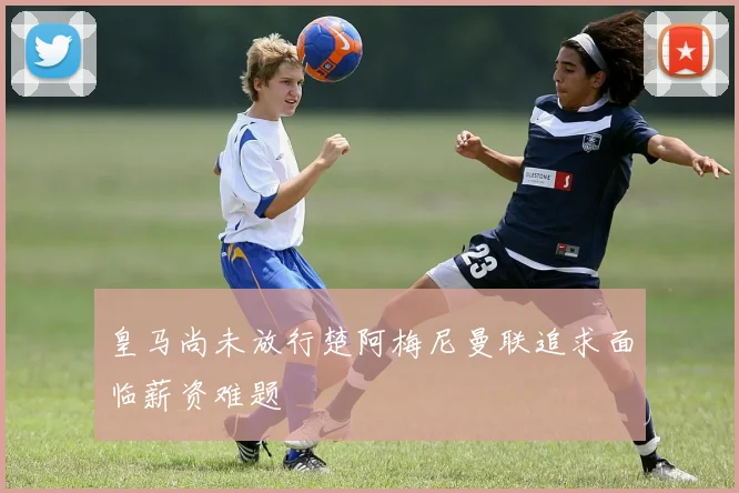 皇马尚未放行楚阿梅尼曼联追求面临薪资难题