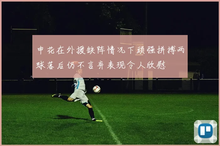 申花在外援缺阵情况下顽强拼搏两球落后仍不言弃表现令人欣慰