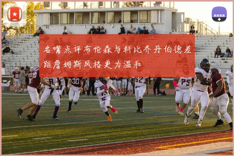 名嘴点评布伦森与科比乔丹伯德差距詹姆斯风格更为温和