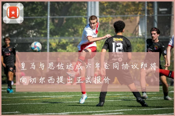 皇马与恩佐达成六年合同协议即将向切尔西提出正式报价