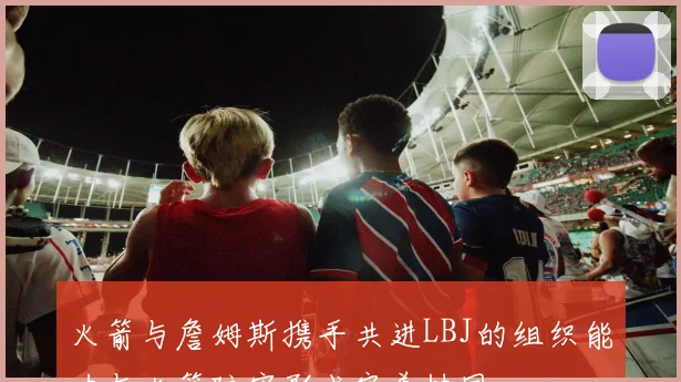 火箭与詹姆斯携手共进LBJ的组织能力与火箭防守形成完美协同