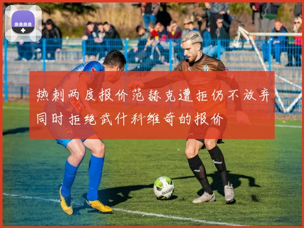 热刺两度报价范赫克遭拒仍不放弃同时拒绝武什科维奇的报价