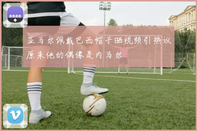 亚马尔佩戴巴西帽子晒视频引热议原来他的偶像是内马尔