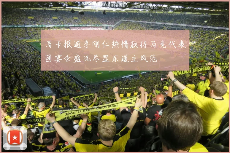 马卡报道李刚仁热情款待马竞代表团宴会盛况尽显东道主风范
