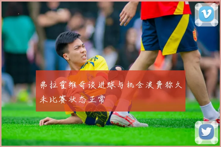 弗拉霍维奇谈进球与机会浪费称久未比赛状态正常